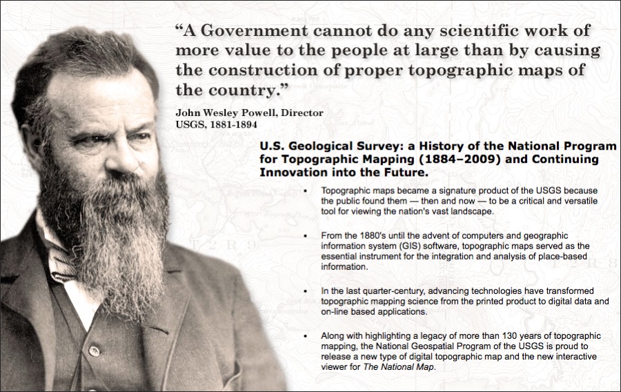 A picture of John Wesley Powell, Director of the USGS 1881-1894. Quote showing: A government cannot do any scientific work of more value to the people at large than by causing the construction of topographic maps of the country. Facts showing: U.S. Geological Survey: a History of the National Program for Topographic Mapping (1884–2009) and Continuing Innovation into the Future. Topographic maps became a signature product of the USGS because the public found them — then and now — to be a critical and versatile tool for viewing the nation's vast landscape. From the 1880's until the advent of computers and geographic information system (GIS) software, topographic maps served as the essential instrument for the integration and analysis of place-based information. In the last quarter-century, advancing technologies have transformed topographic mapping science from the printed product to digital data and on-line based applications. Along with highlighting a legacy of more than 130 years of topographic mapping, the National Geospatial Program of the USGS is proud to release a new type of digital topographic map and the new interactive viewer for The National Map.